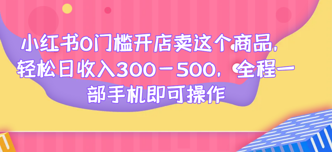 小红书0门槛开店卖这个商品，轻松日收入300-500，全程一部手机即可操作网赚项目-副业赚钱-互联网创业-资源整合下载耶